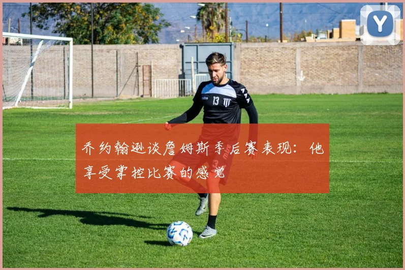 乔约翰逊谈詹姆斯季后赛表现：他享受掌控比赛的感觉