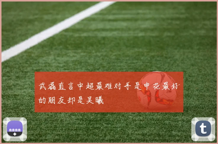 武磊直言中超最难对手是申花最好的朋友却是吴曦