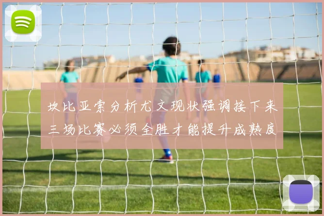 坎比亚索分析尤文现状强调接下来三场比赛必须全胜才能提升成熟度