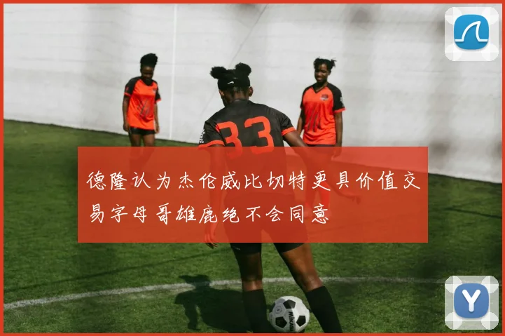 德隆认为杰伦威比切特更具价值交易字母哥雄鹿绝不会同意