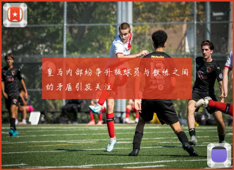 皇马内部纷争升级球员与教练之间的矛盾引发关注