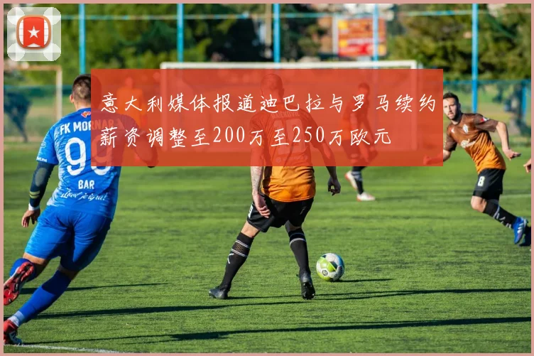 意大利媒体报道迪巴拉与罗马续约薪资调整至200万至250万欧元