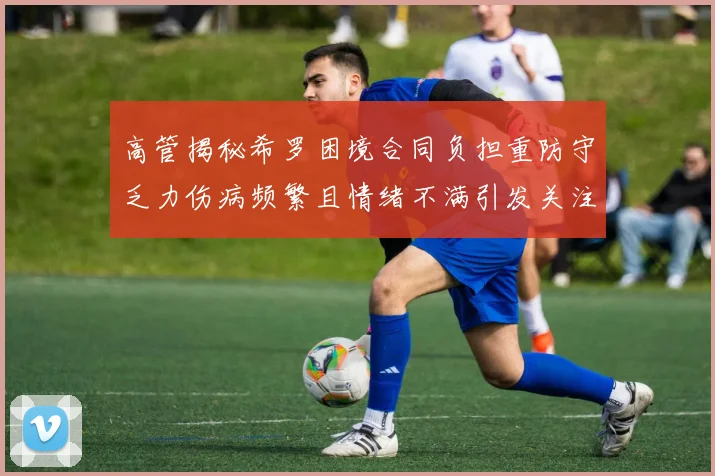 高管揭秘希罗困境合同负担重防守乏力伤病频繁且情绪不满引发关注