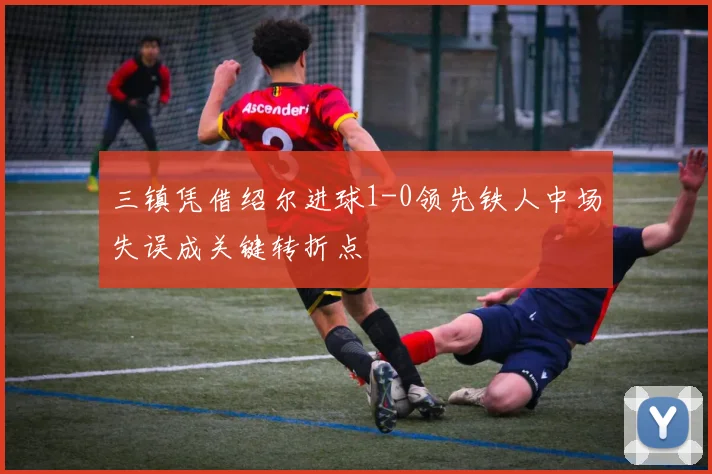三镇凭借绍尔进球1-0领先铁人中场失误成关键转折点