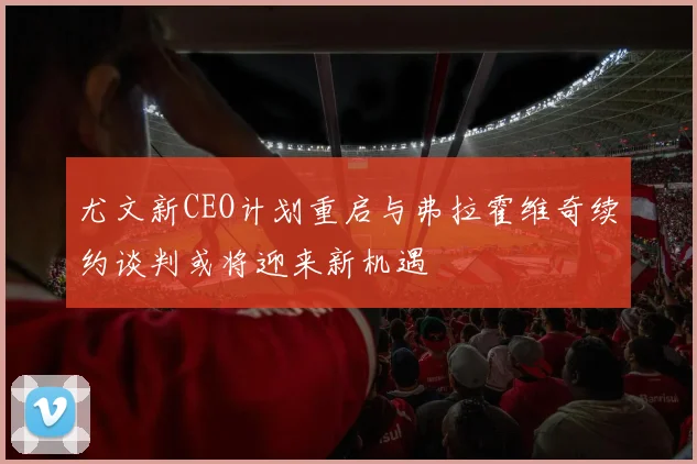 尤文新CEO计划重启与弗拉霍维奇续约谈判或将迎来新机遇
