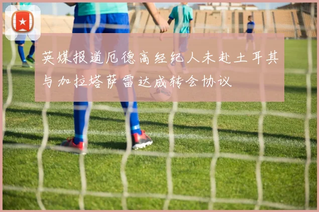 英媒报道厄德高经纪人未赴土耳其与加拉塔萨雷达成转会协议