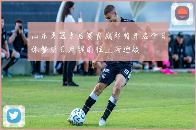 山东男篮季后赛首战即将开启今日休整明日启程前往上海迎战