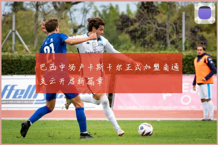 巴西中场卢卡斯卡尔正式加盟南通支云开启新篇章