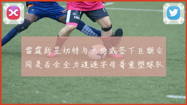 雷霆新星切特与杰伦威签下巨额合同是否会全力追逐字母哥重塑球队实力