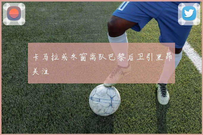 卡马拉或冬窗离队巴黎后卫引里昂关注