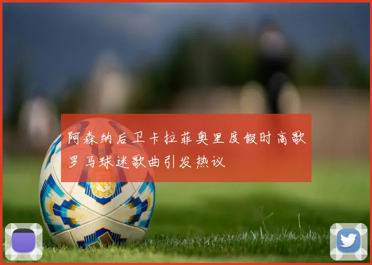 阿森纳后卫卡拉菲奥里度假时高歌罗马球迷歌曲引发热议