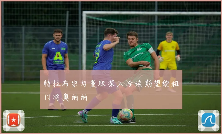 特拉布宗与曼联深入洽谈期望续租门将奥纳纳