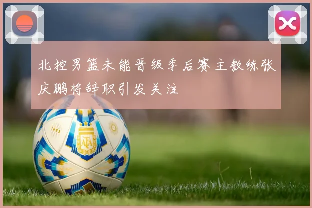 北控男篮未能晋级季后赛主教练张庆鹏将辞职引发关注